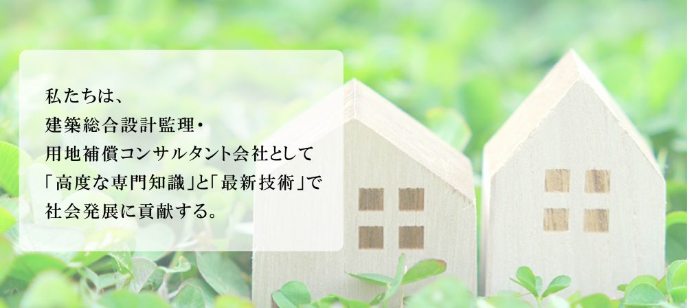 私たちは建築総合設計監理・用地補償コンサルタント会社として高度な専門知識と最新技術で社会発展に貢献する。